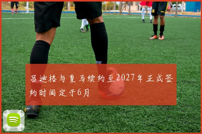 吕迪格与皇马续约至2027年正式签约时间定于6月
