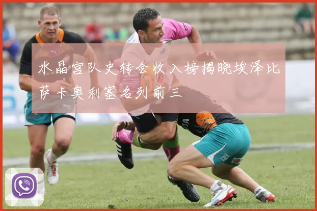水晶宫队史转会收入榜揭晓埃泽比萨卡奥利塞名列前三