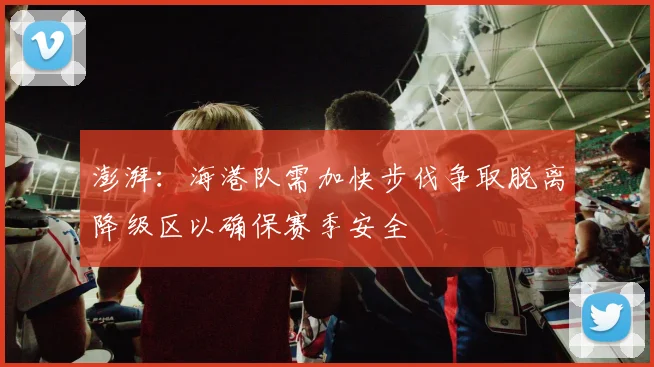 澎湃：海港队需加快步伐争取脱离降级区以确保赛季安全