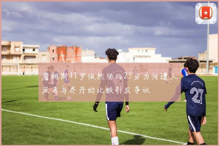 詹姆斯41岁依然场均25分为何遭人厌恶与乔丹的比较引发争议