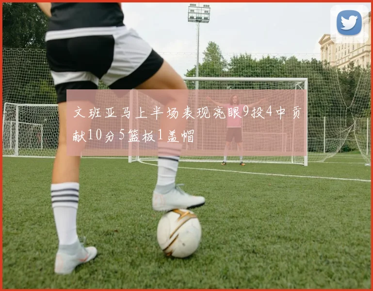 文班亚马上半场表现亮眼9投4中贡献10分5篮板1盖帽
