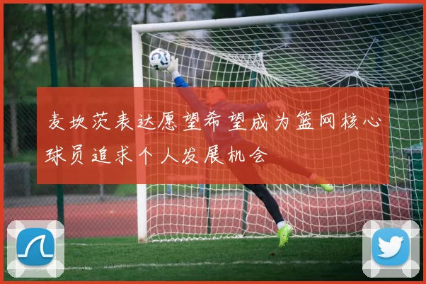 麦坎茨表达愿望希望成为篮网核心球员追求个人发展机会