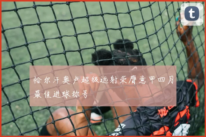 恰尔汗奥卢超级远射荣膺意甲四月最佳进球称号