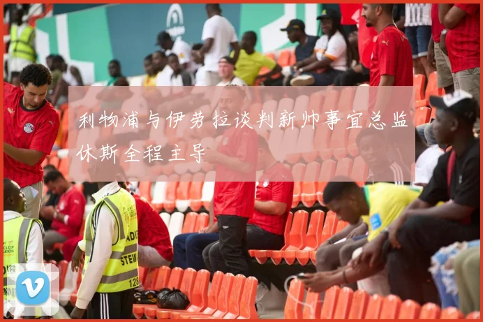 利物浦与伊劳拉谈判新帅事宜总监休斯全程主导