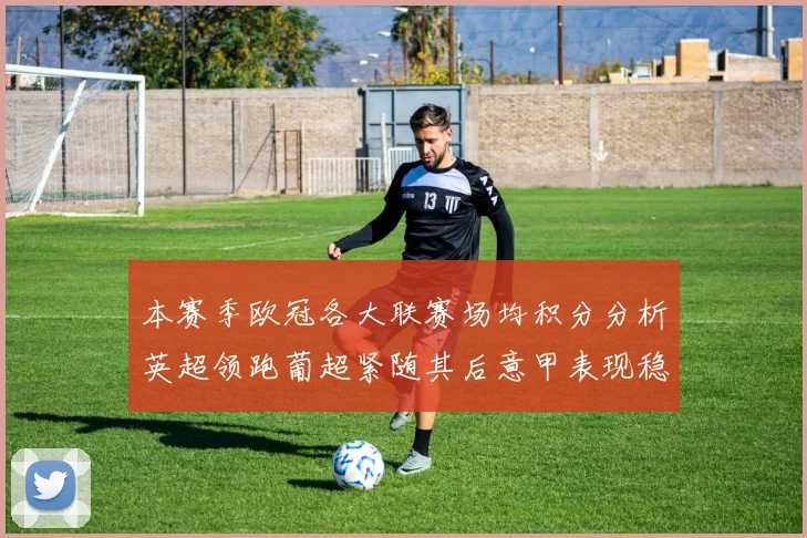 本赛季欧冠各大联赛场均积分分析英超领跑葡超紧随其后意甲表现稳健