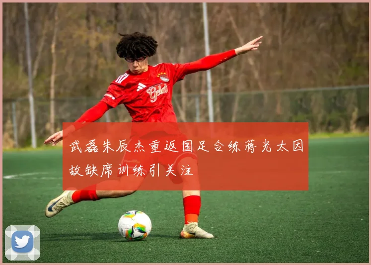 武磊朱辰杰重返国足合练蒋光太因故缺席训练引关注