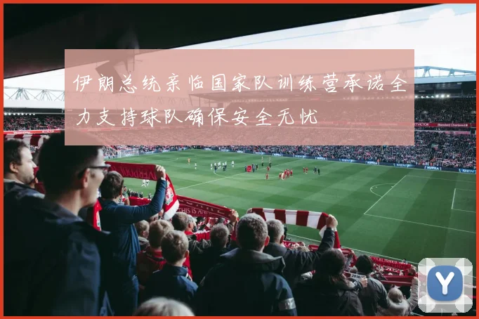伊朗总统亲临国家队训练营承诺全力支持球队确保安全无忧