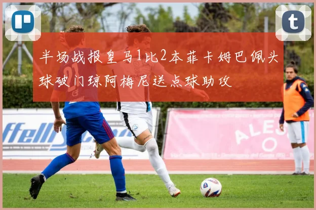 半场战报皇马1比2本菲卡姆巴佩头球破门琼阿梅尼送点球助攻