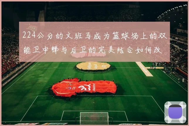 224公分的文班马成为篮球场上的双能卫中锋与后卫的完美结合如何改变比赛格局